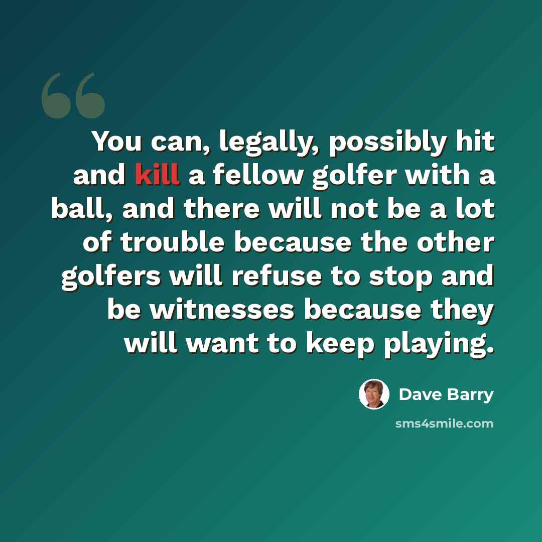 “You can, legally, possibly hit and kill a fellow golfer with a ball, and there will not be a lot of trouble because the other golfers will refuse to stop and be witnesses because they will want to keep playing.” quote by Dave Barry