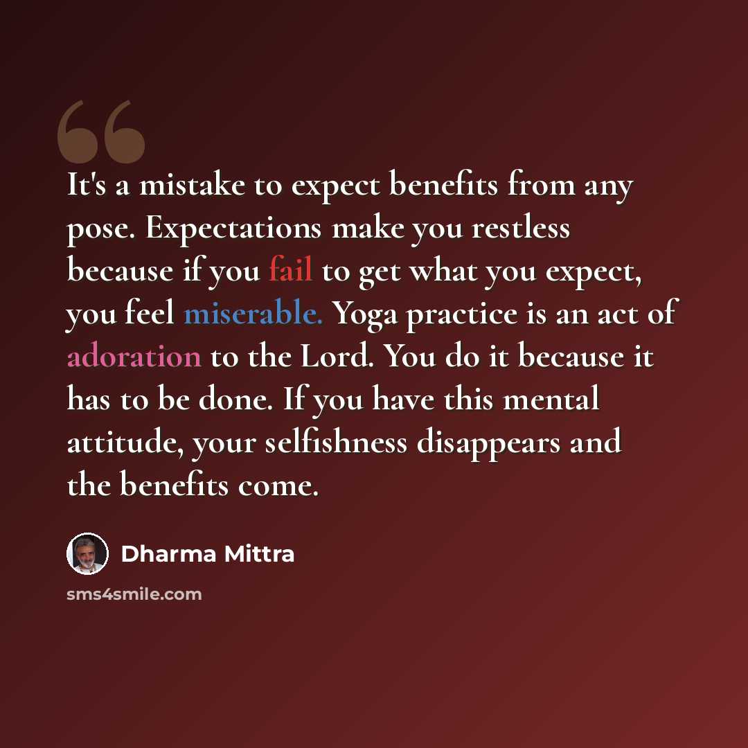 “It's a mistake to expect benefits from any pose. Expectations make you restless because if you fail to get what you expect, you feel miserable. Yoga practice is an act of adoration to the Lord. You do it because it has to be done. If you have this mental attitude, your selfishness disappears and…” quote by Dharma Mittra