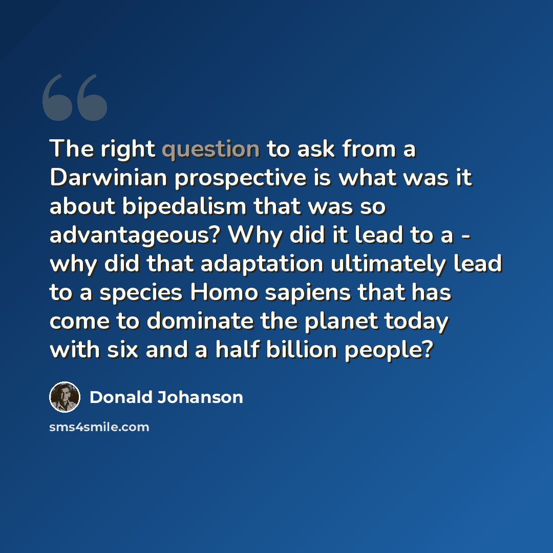 “The right question to ask from a Darwinian prospective is what was it about bipedalism that was so advantageous? Why did it lead to a - why did that adaptation ultimately lead to a species Homo sapiens that has come to dominate the planet today with six and a half billion people?” quote by Donald Johanson