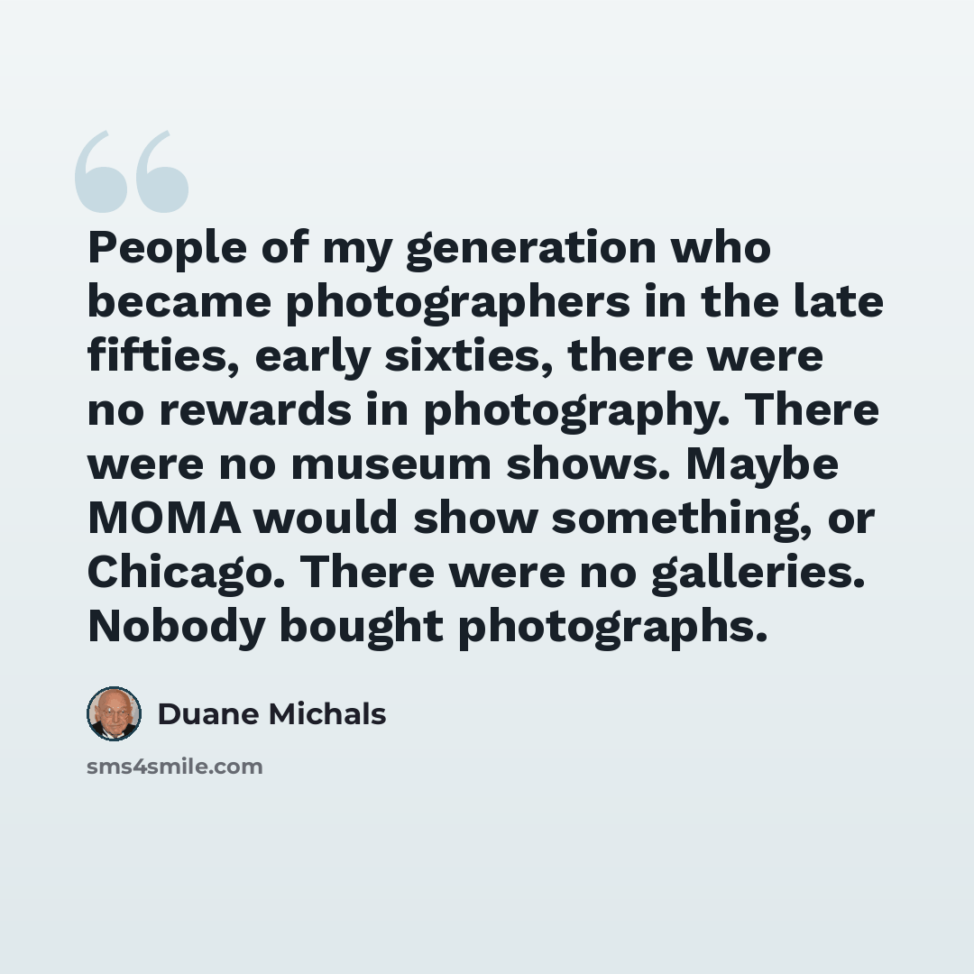 “People of my generation who became photographers in the late fifties, early sixties, there were no rewards in photography. There were no museum shows. Maybe MOMA would show something, or Chicago. There were no galleries. Nobody bought photographs.” quote by Duane Michals