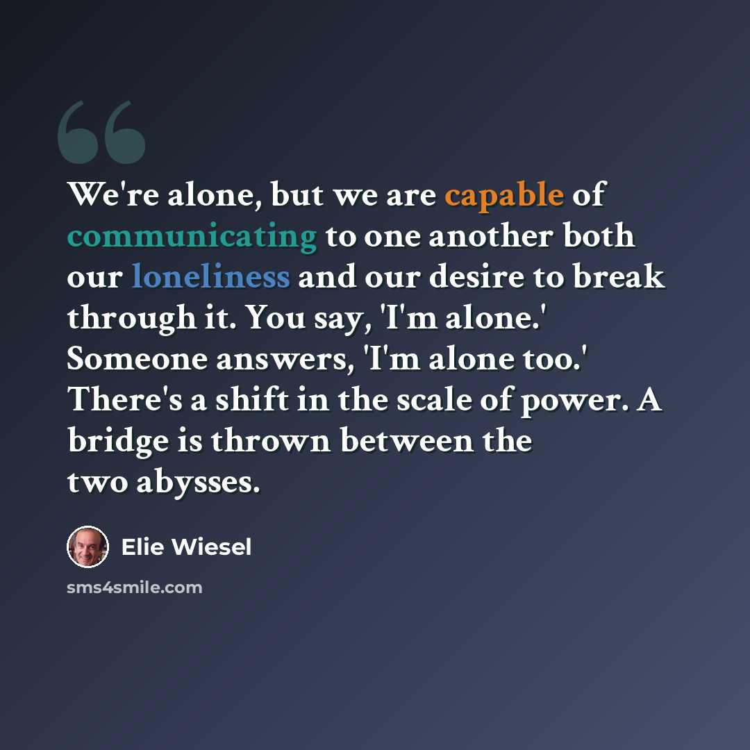 “We're alone, but we are capable of communicating to one another both our loneliness and our desire to break through it. You say, 'I'm alone.' Someone answers, 'I'm alone too.' There's a shift in the scale of power. A bridge is thrown between the two abysses.” quote by Elie Wiesel
