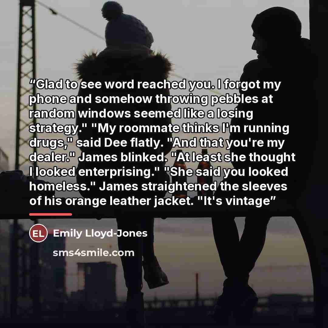 “Glad to see word reached you. I forgot my phone and somehow throwing pebbles at random windows seemed like a losing strategy." "My roommate thinks I'm running drugs," said Dee flatly. "And that you're my dealer." James blinked. "At least she thought I looked enterprising." "She said you looked…” quote by Emily Lloyd-Jones