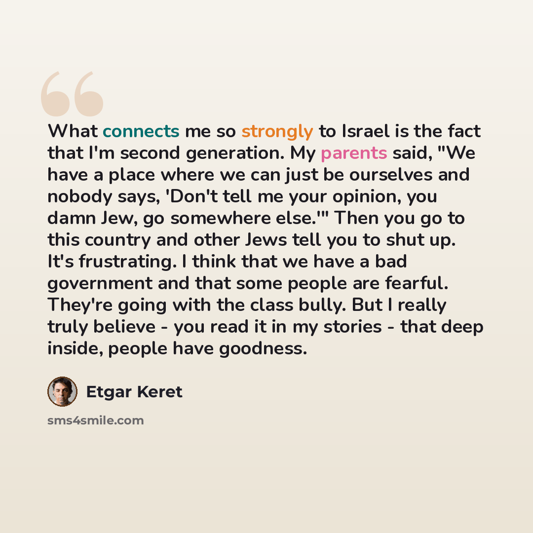 “What connects me so strongly to Israel is the fact that I'm second generation. My parents said, "We have a place where we can just be ourselves and nobody says, 'Don't tell me your opinion, you damn Jew, go somewhere else.'" Then you go to this country and other Jews tell you to shut up. It's…” quote by Etgar Keret