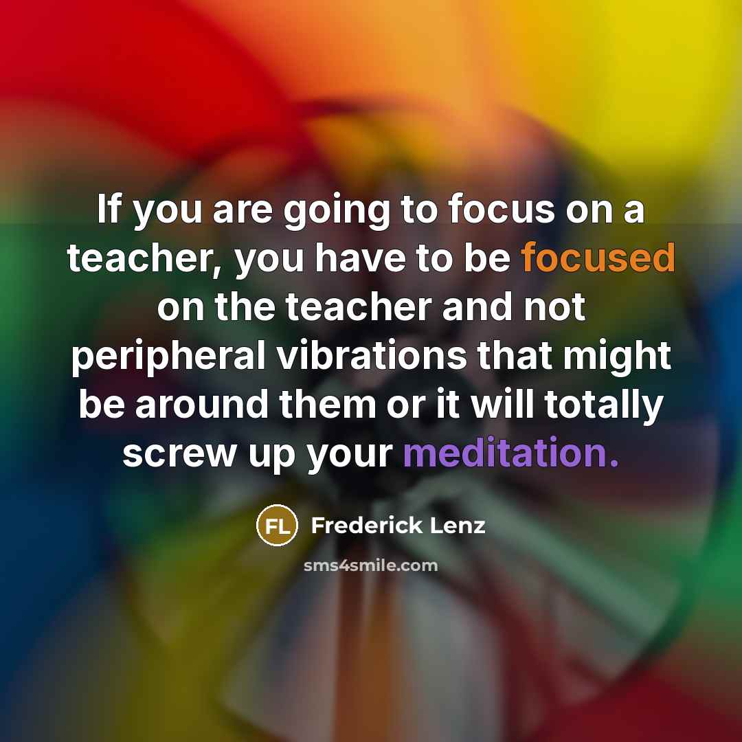 “If you are going to focus on a teacher, you have to be focused on the teacher and not peripheral vibrations that might be around them or it will totally screw up your meditation.” quote by Frederick Lenz