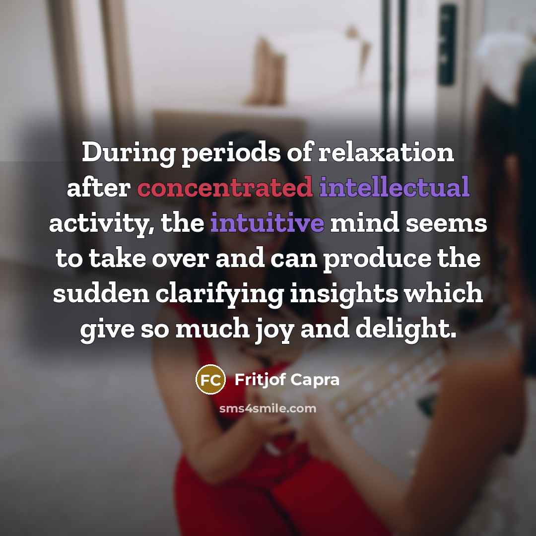 “During periods of relaxation after concentrated intellectual activity, the intuitive mind seems to take over and can produce the sudden clarifying insights which give so much joy and delight.” quote by Fritjof Capra