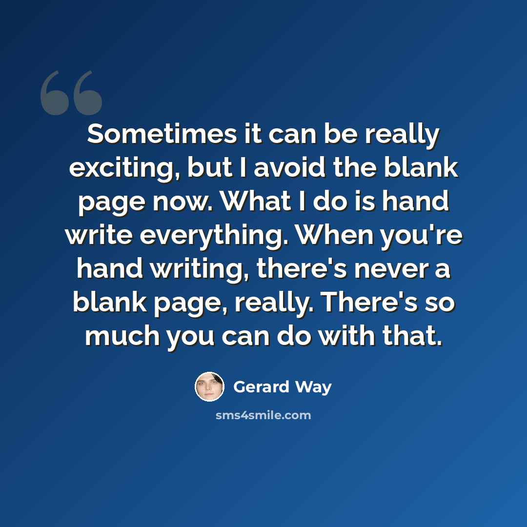 “Sometimes it can be really exciting, but I avoid the blank page now. What I do is hand write everything. When you're hand writing, there's never a blank page, really. There's so much you can do with that.” quote by Gerard Way