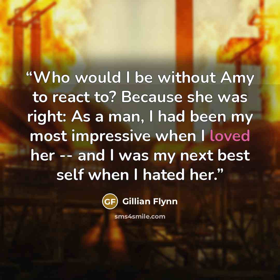 “Who would I be without Amy to react to? Because she was right: As a man, I had been my most impressive when I loved her -- and I was my next best self when I hated her.” quote by Gillian Flynn