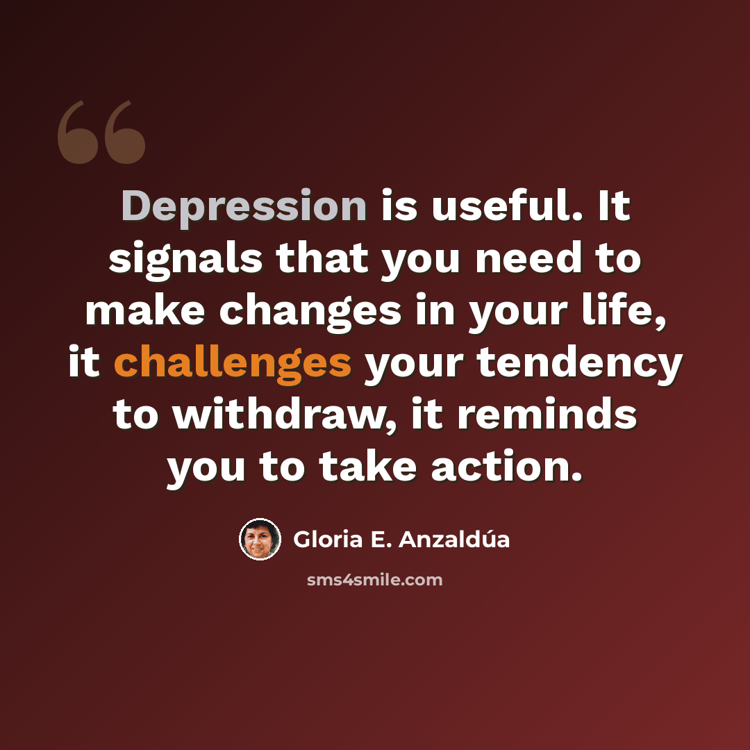 “Depression is useful. It signals that you need to make changes in your life, it challenges your tendency to withdraw, it reminds you to take action.” quote by Gloria E. Anzaldúa