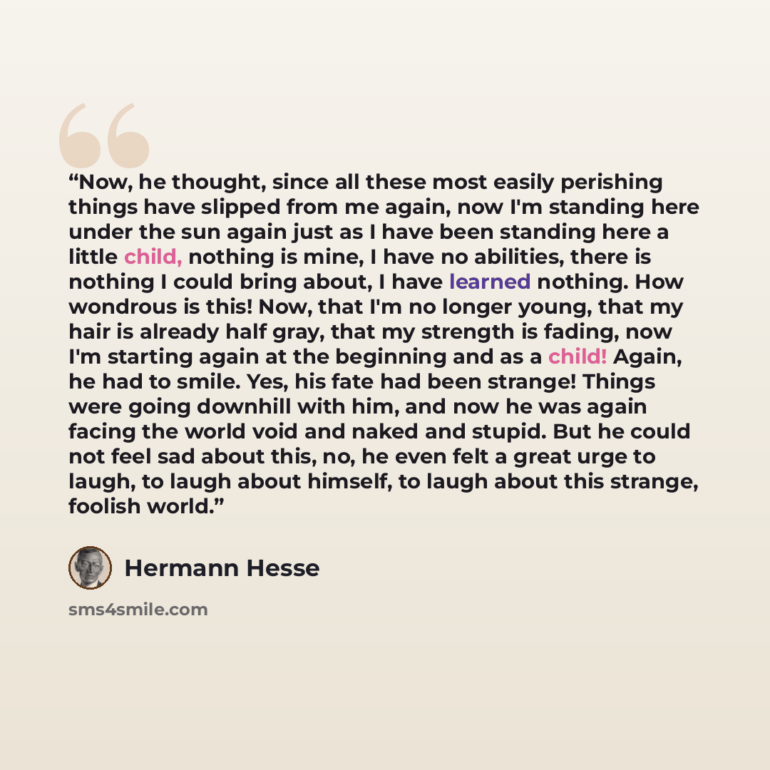 “Now, he thought, since all these most easily perishing things have slipped from me again, now I'm standing here under the sun again just as I have been standing here a little child, nothing is mine, I have no abilities, there is nothing I could bring about, I have learned nothing. How wondrous is…” quote by Hermann Hesse