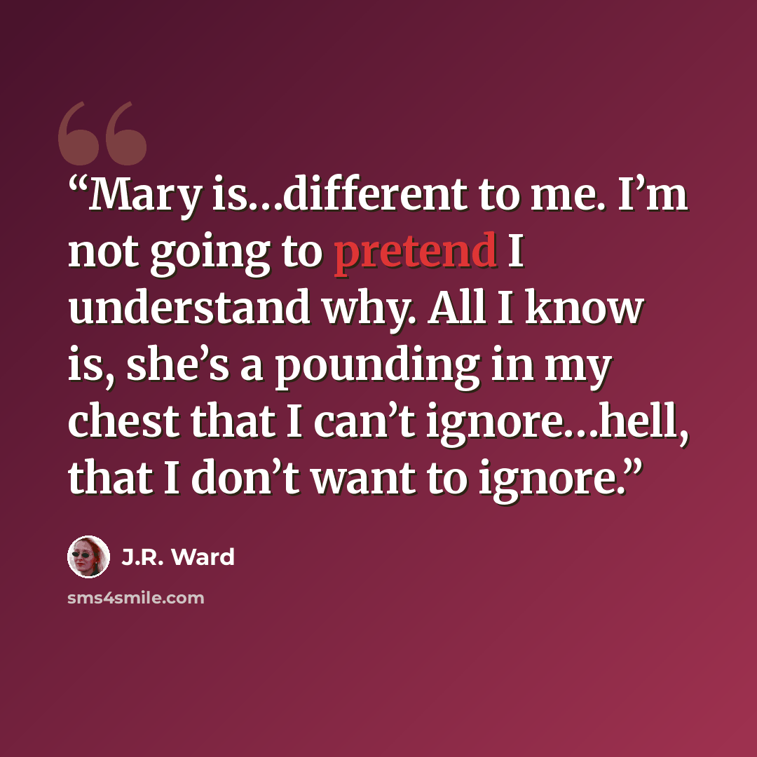 “Mary is…different to me. I’m not going to pretend I understand why. All I know is, she’s a pounding in my chest that I can’t ignore…hell, that I don’t want to ignore.” quote by J.R. Ward