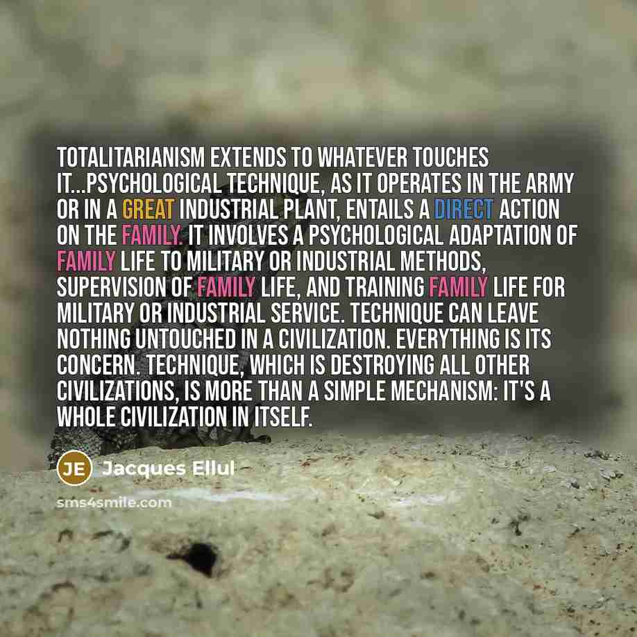 “Totalitarianism extends to whatever touches it...psychological technique, as it operates in the army or in a great industrial plant, entails a direct action on the family. It involves a psychological adaptation of family life to military or industrial methods, supervision of family life, and…” quote by Jacques Ellul