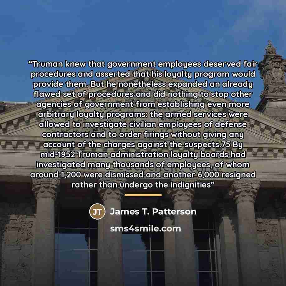 “Truman knew that government employees deserved fair procedures and asserted that his loyalty program would provide them. But he nonetheless expanded an already flawed set of procedures and did nothing to stop other agencies of government from establishing even more arbitrary loyalty programs: the…” quote by James T. Patterson