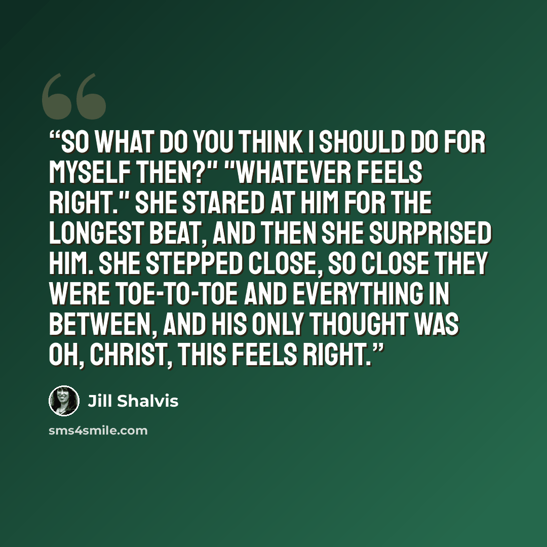 “So what do you think I should do for myself then?" "Whatever feels right." She stared at him for the longest beat, and then she surprised him. She stepped close, so close they were toe-to-toe and everything in between, and his only thought was Oh, Christ, this feels right.” quote by Jill Shalvis