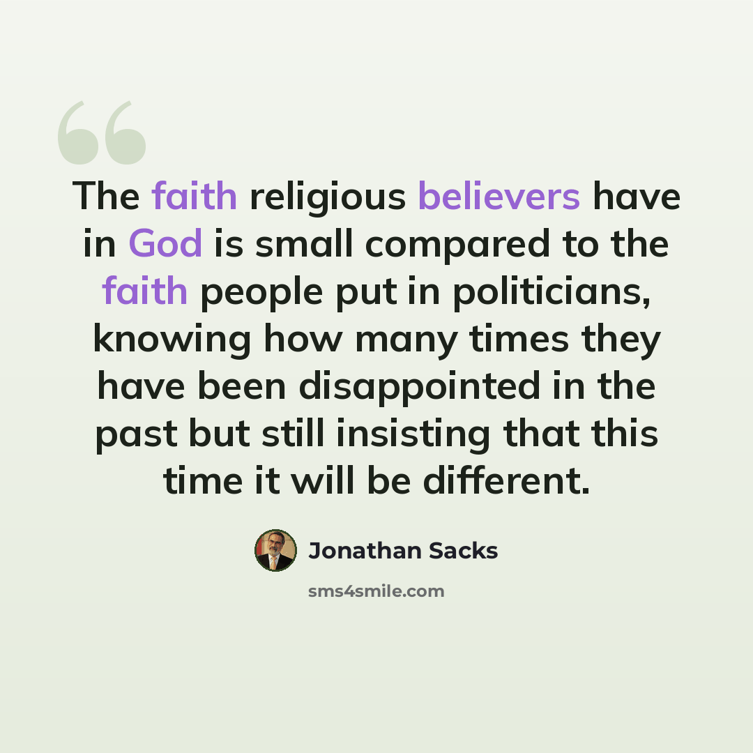“The faith religious believers have in God is small compared to the faith people put in politicians, knowing how many times they have been disappointed in the past but still insisting that this time it will be different.” quote by Jonathan Sacks