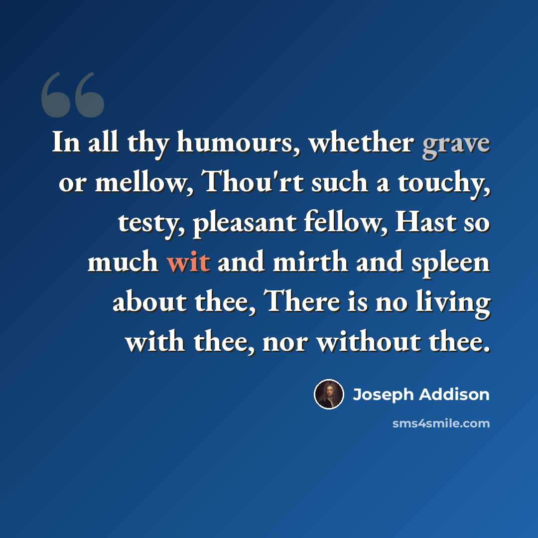 “In all thy humours, whether grave or mellow, Thou'rt such a touchy, testy, pleasant fellow, Hast so much wit and mirth and spleen about thee, There is no living with thee, nor without thee.” quote by Joseph Addison