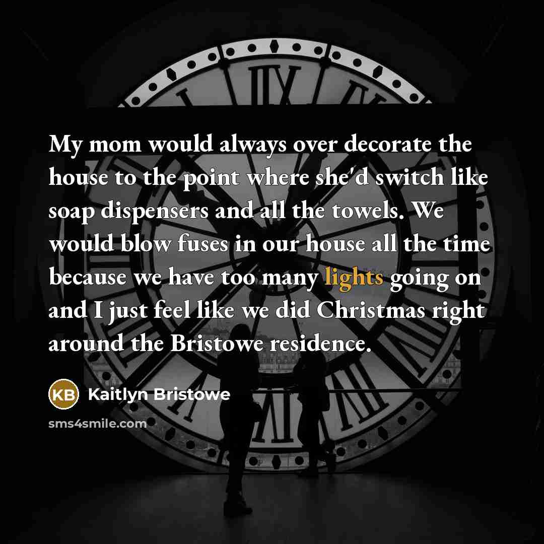 “My mom would always over decorate the house to the point where she'd switch like soap dispensers and all the towels. We would blow fuses in our house all the time because we have too many lights going on and I just feel like we did Christmas right around the Bristowe residence.” quote by Kaitlyn Bristowe
