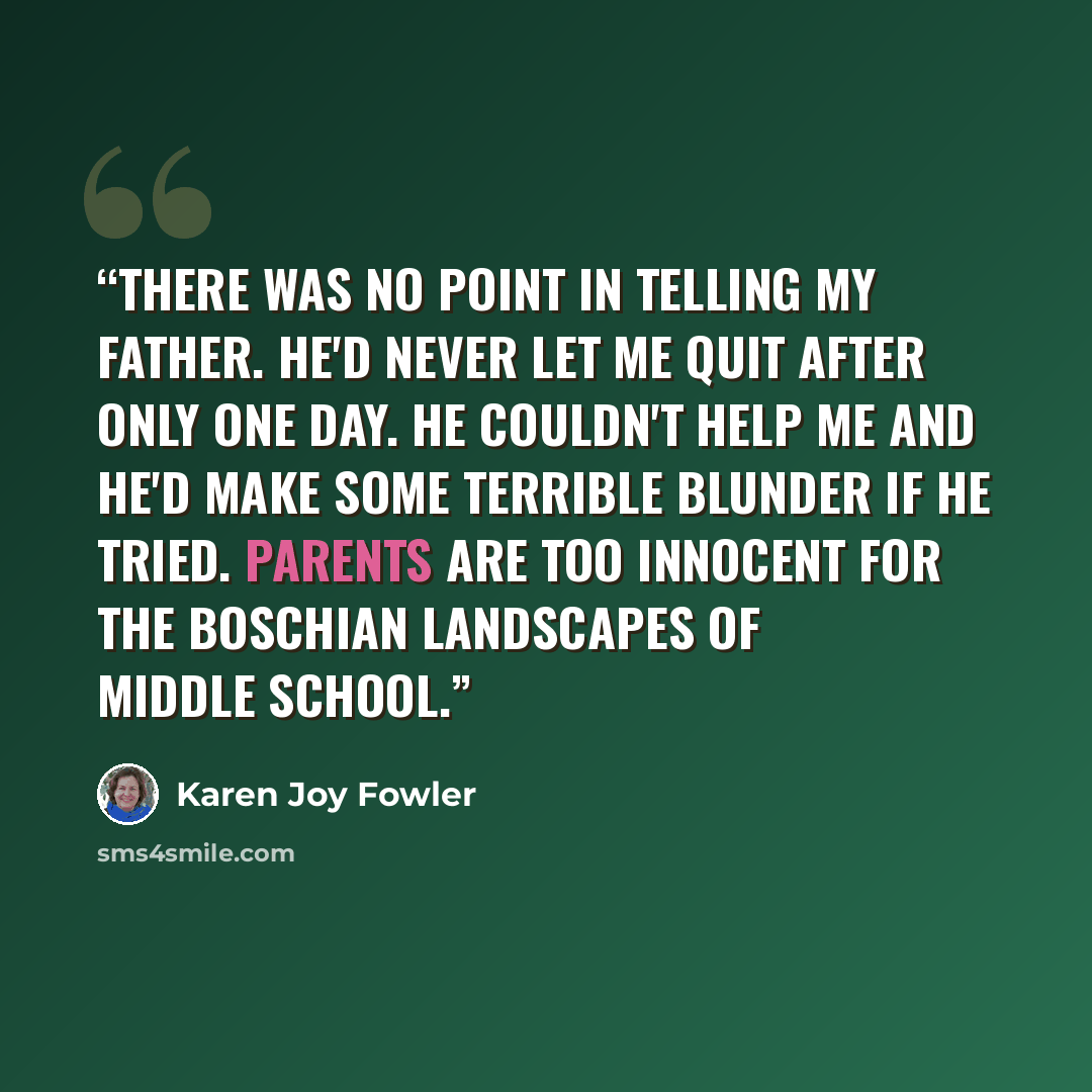 “There was no point in telling my father. He'd never let me quit after only one day. He couldn't help me and he'd make some terrible blunder if he tried. Parents are too innocent for the Boschian landscapes of middle school.” quote by Karen Joy Fowler