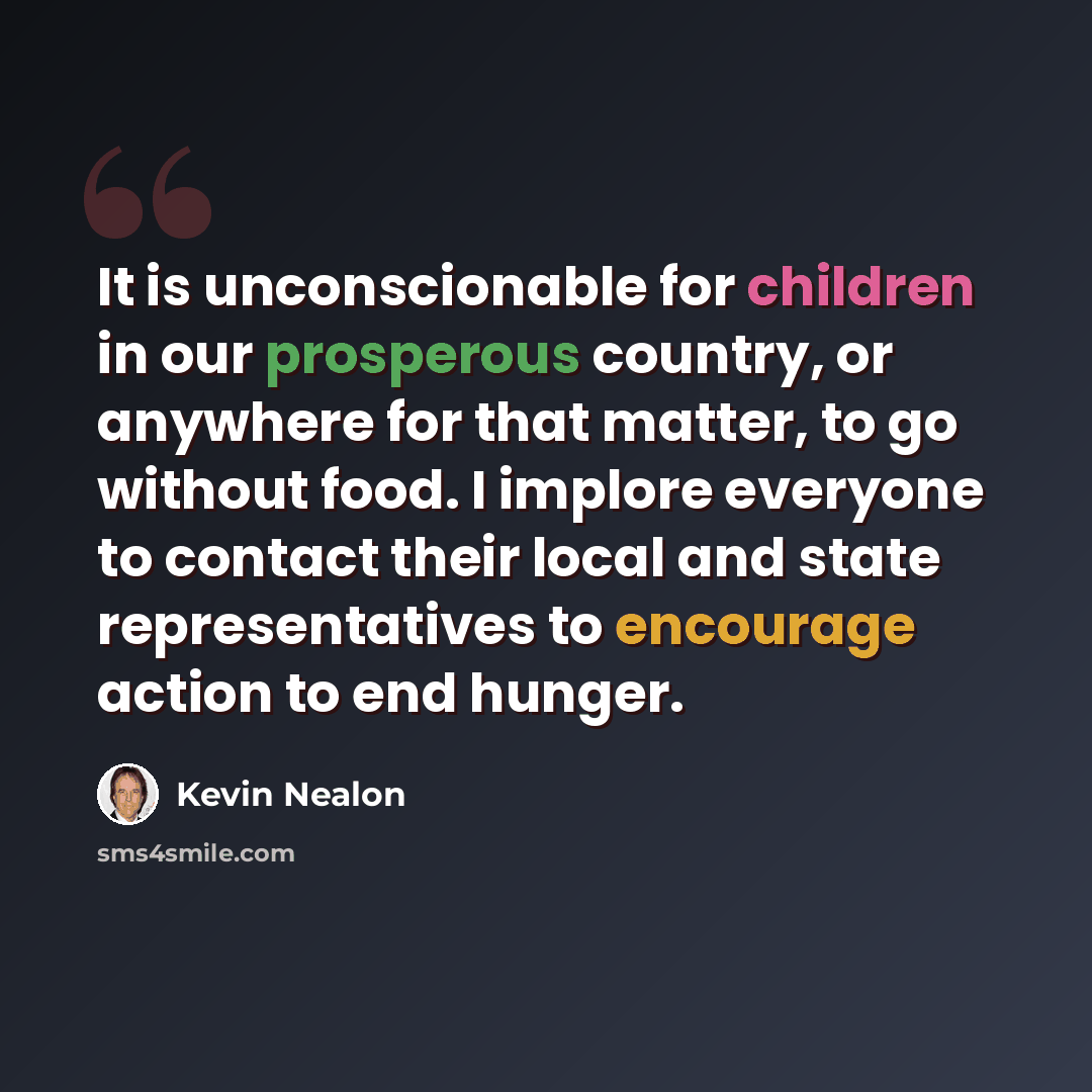 “It is unconscionable for children in our prosperous country, or anywhere for that matter, to go without food. I implore everyone to contact their local and state representatives to encourage action to end hunger.” quote by Kevin Nealon