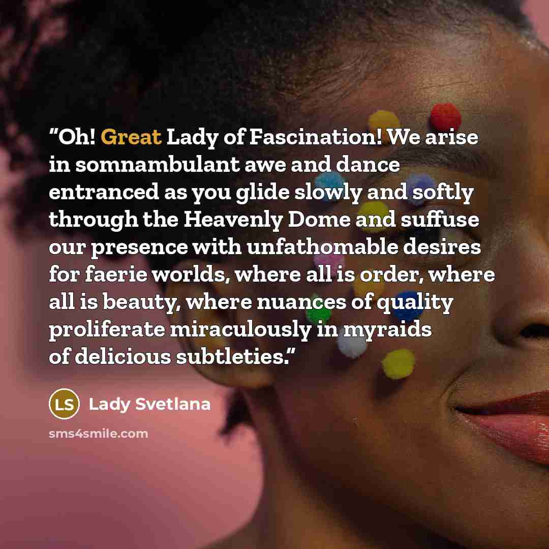 “Oh! Great Lady of Fascination! We arise in somnambulant awe and dance entranced as you glide slowly and softly through the Heavenly Dome and suffuse our presence with unfathomable desires for faerie worlds, where all is order, where all is beauty, where nuances of quality proliferate miraculously…” quote by Lady Svetlana