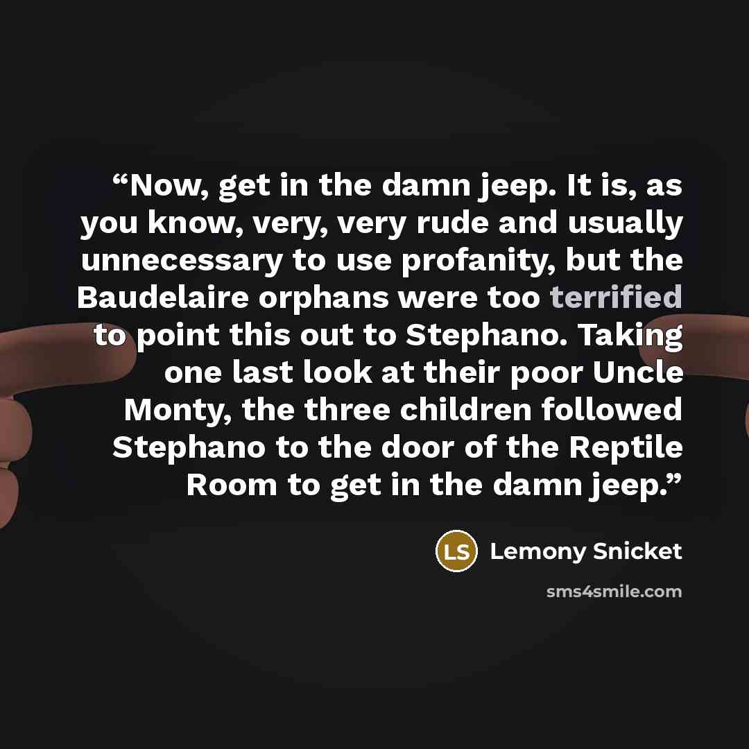 “Now, get in the damn jeep. It is, as you know, very, very rude and usually unnecessary to use profanity, but the Baudelaire orphans were too terrified to point this out to Stephano. Taking one last look at their poor Uncle Monty, the three children followed Stephano to the door of the Reptile Room…” quote by Lemony Snicket