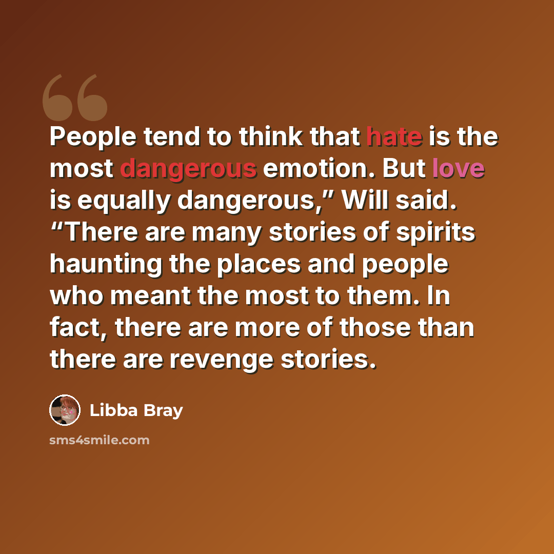 “People tend to think that hate is the most dangerous emotion. But love is equally dangerous,” Will said. “There are many stories of spirits haunting the places and people who meant the most to them. In fact, there are more of those than there are revenge stories.” quote by Libba Bray