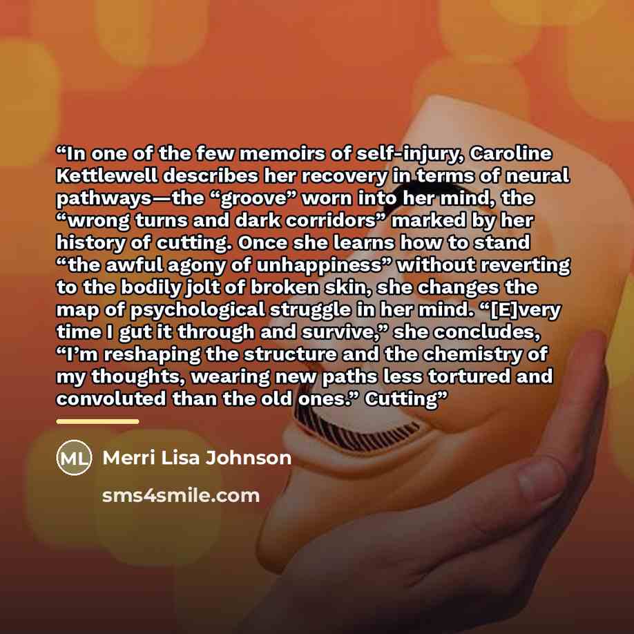 “In one of the few memoirs of self-injury, Caroline Kettlewell describes her recovery in terms of neural pathways—the “groove” worn into her mind, the “wrong turns and dark corridors” marked by her history of cutting. Once she learns how to stand “the awful agony of unhappiness” without reverting…” quote by Merri Lisa Johnson