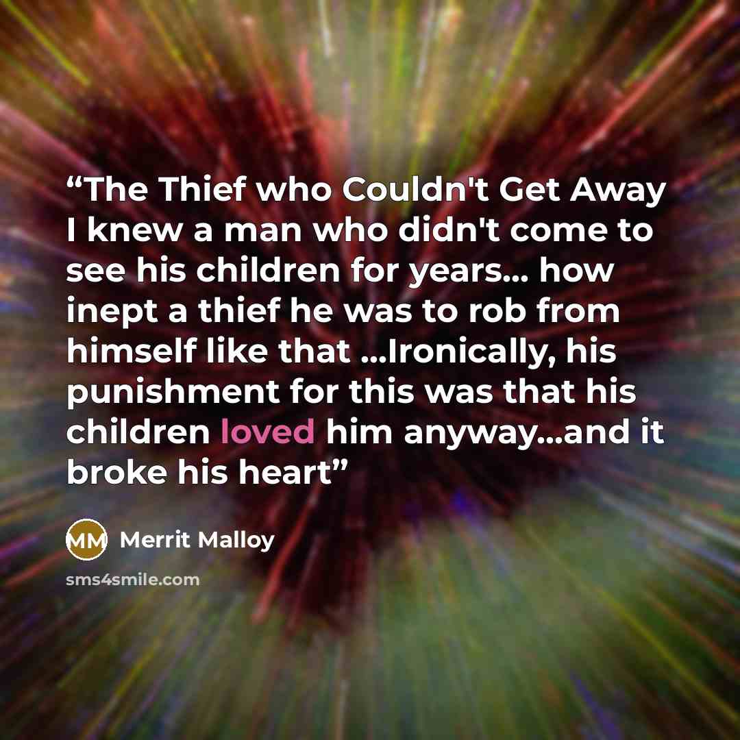 “The Thief who Couldn't Get Away I knew a man who didn't come to see his children for years... how inept a thief he was to rob from himself like that ...Ironically, his punishment for this was that his children loved him anyway...and it broke his heart” quote by Merrit Malloy