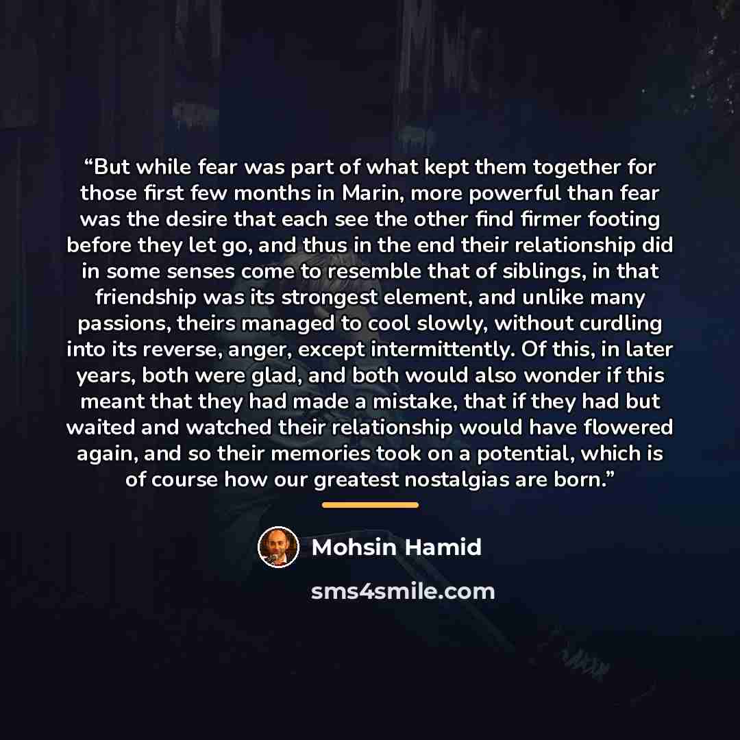 “But while fear was part of what kept them together for those first few months in Marin, more powerful than fear was the desire that each see the other find firmer footing before they let go, and thus in the end their relationship did in some senses come to resemble that of siblings, in that…” quote by Mohsin Hamid