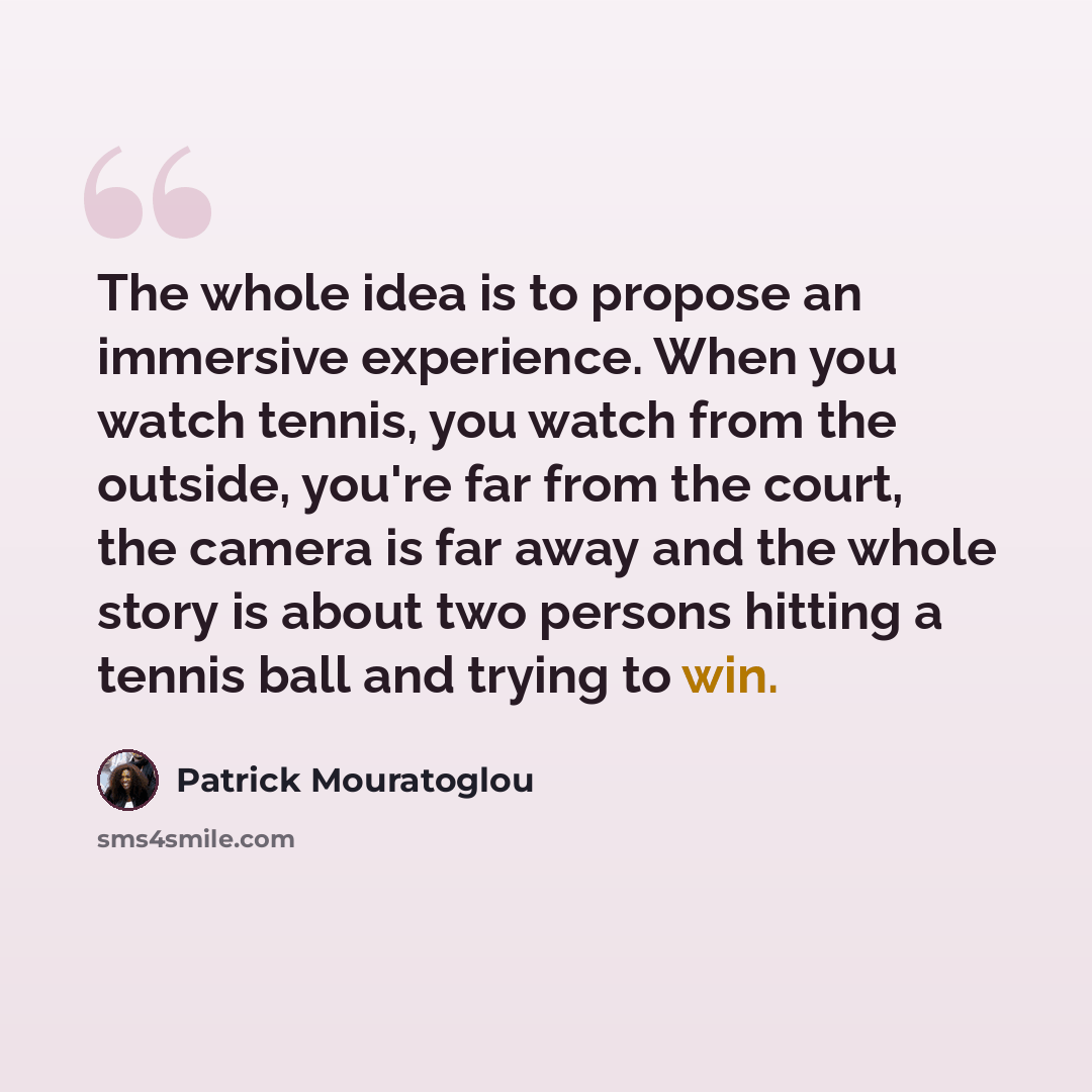 “The whole idea is to propose an immersive experience. When you watch tennis, you watch from the outside, you're far from the court, the camera is far away and the whole story is about two persons hitting a tennis ball and trying to win.” quote by Patrick Mouratoglou