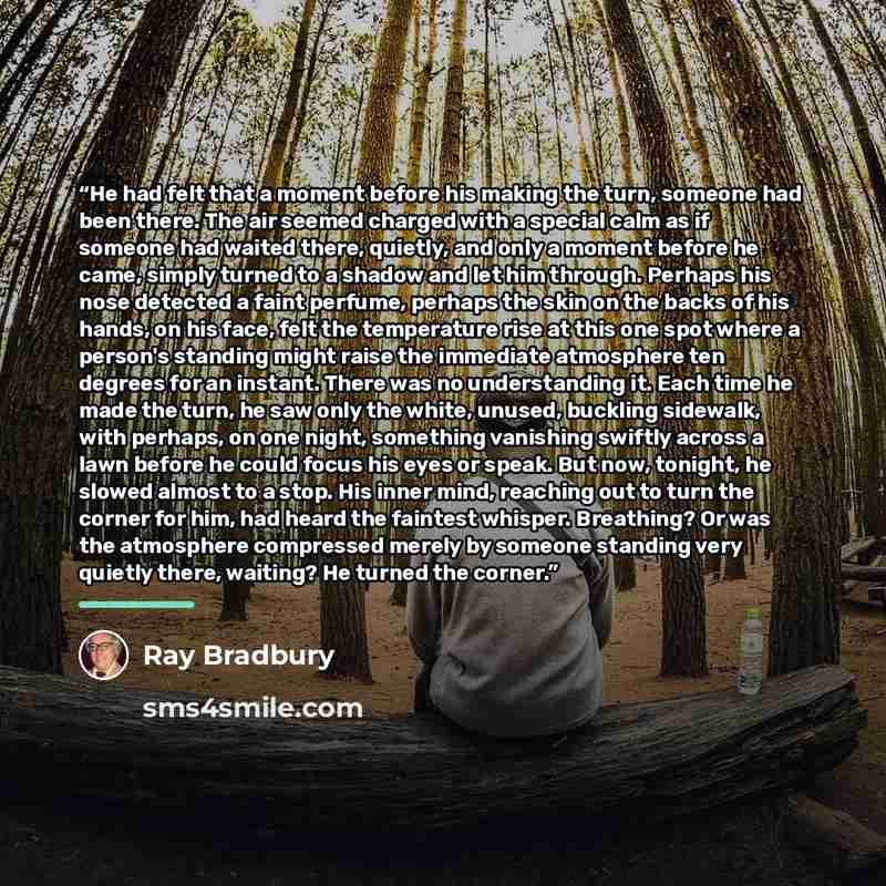“He had felt that a moment before his making the turn, someone had been there. The air seemed charged with a special calm as if someone had waited there, quietly, and only a moment before he came, simply turned to a shadow and let him through. Perhaps his nose detected a faint perfume, perhaps the…” quote by Ray Bradbury