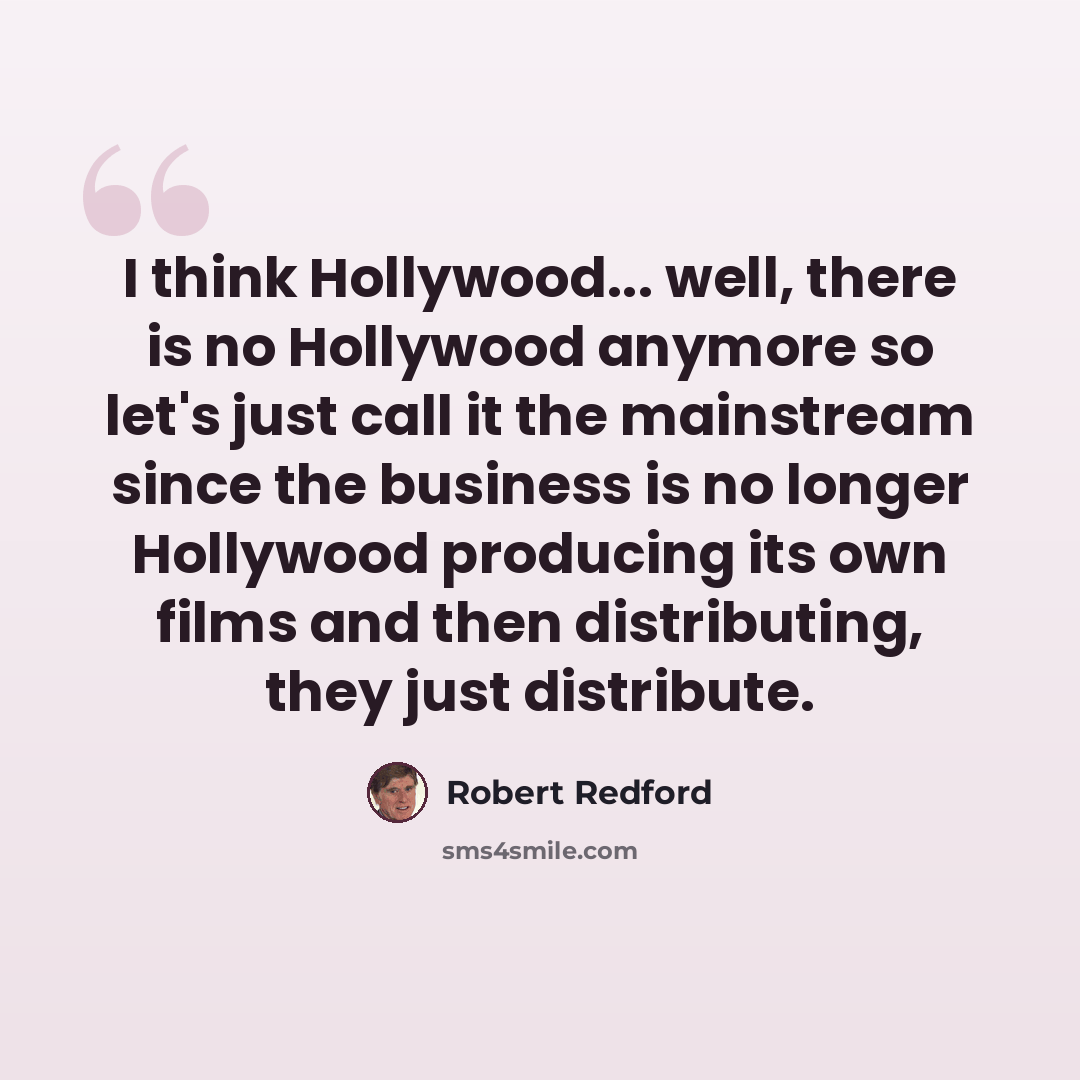 “I think Hollywood... well, there is no Hollywood anymore so let's just call it the mainstream since the business is no longer Hollywood producing its own films and then distributing, they just distribute.” quote by Robert Redford