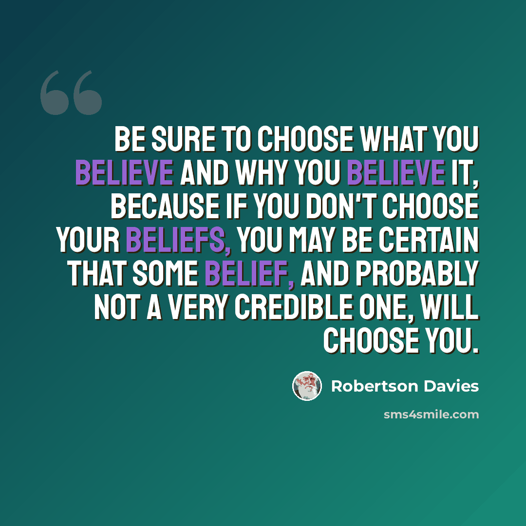 “Be sure to choose what you believe and why you believe it, because if you don't choose your beliefs, you may be certain that some belief, and probably not a very credible one, will choose you.” quote by Robertson Davies