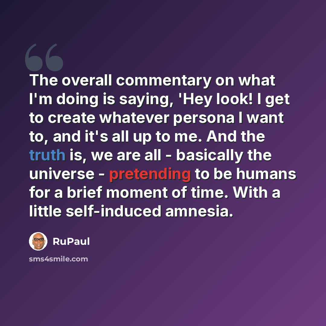 “The overall commentary on what I'm doing is saying, 'Hey look! I get to create whatever persona I want to, and it's all up to me. And the truth is, we are all - basically the universe - pretending to be humans for a brief moment of time. With a little self-induced amnesia.” quote by RuPaul