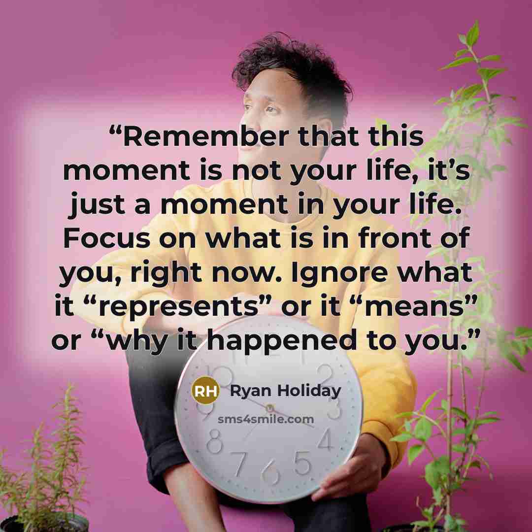 “Remember that this moment is not your life, it’s just a moment in your life. Focus on what is in front of you, right now. Ignore what it “represents” or it “means” or “why it happened to you.” quote by Ryan Holiday