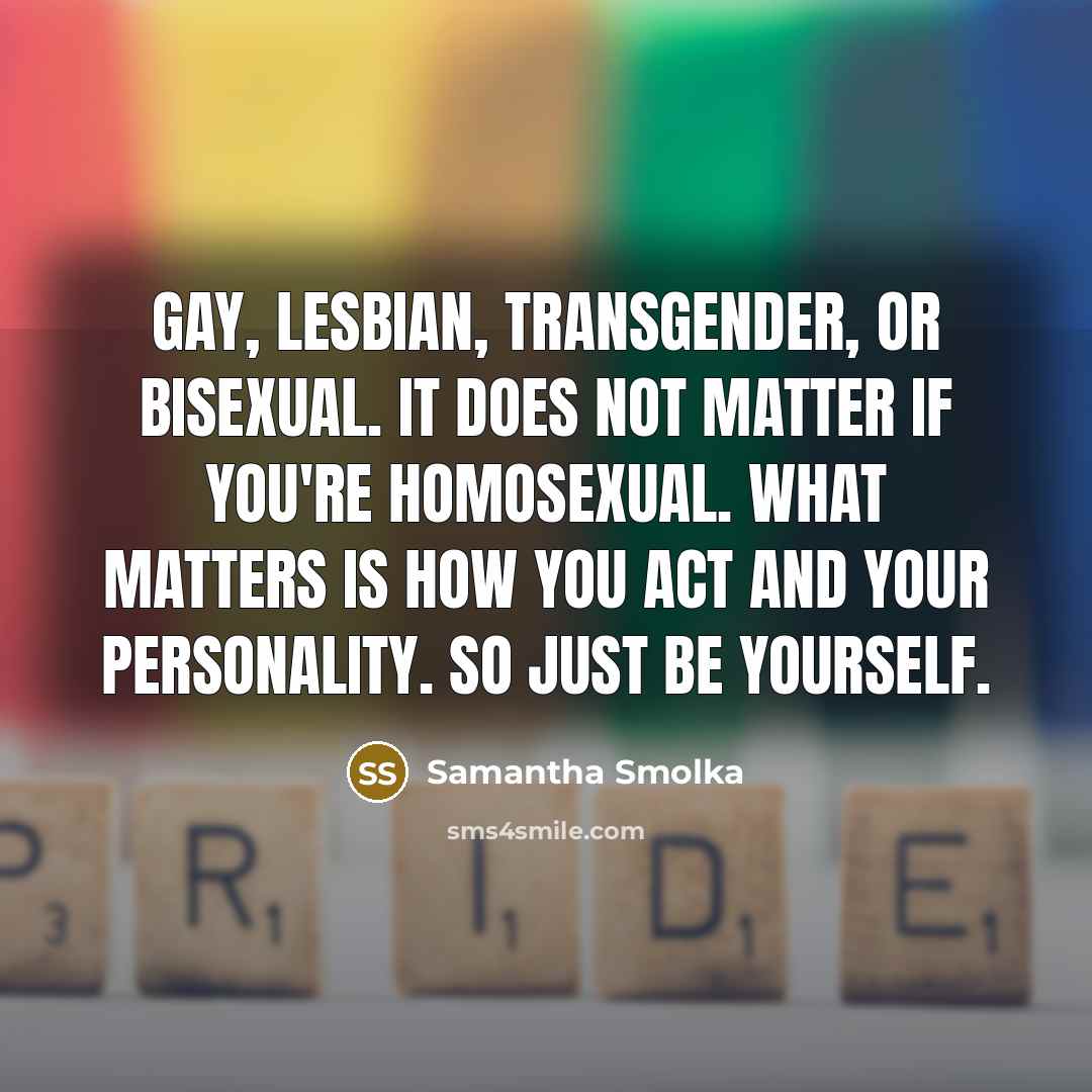 “Gay, Lesbian, Transgender, or bisexual. It does NOT matter if you're homosexual. What matters is how you act and your personality. So just be yourself.” quote by Samantha Smolka