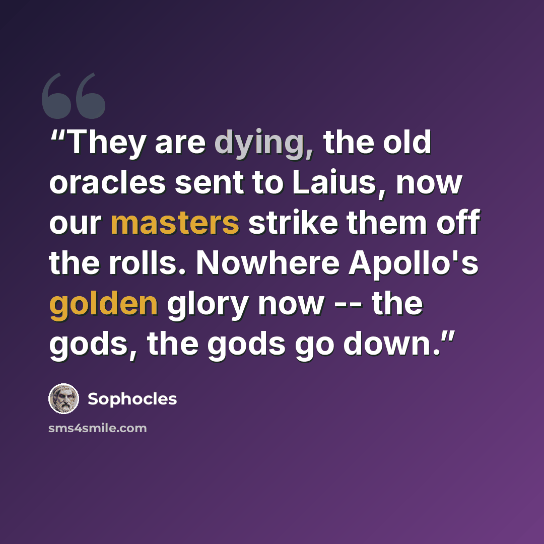 “They are dying, the old oracles sent to Laius, now our masters strike them off the rolls. Nowhere Apollo's golden glory now -- the gods, the gods go down.” quote by Sophocles