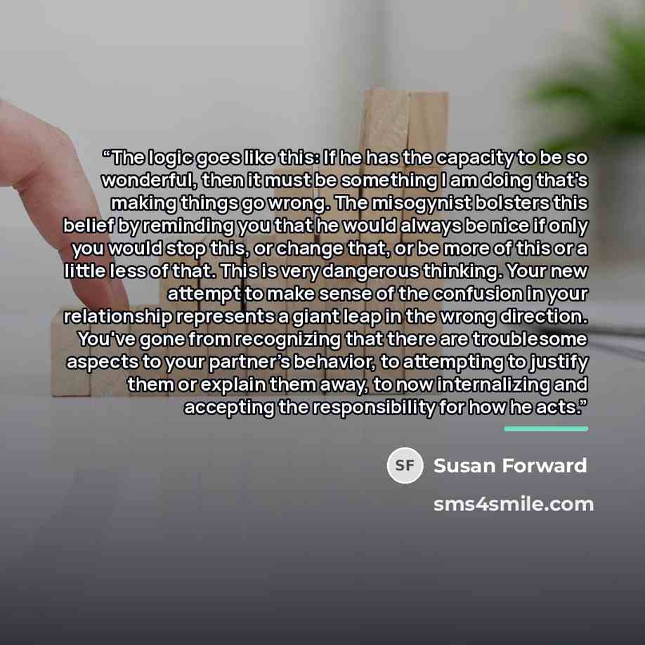 “The logic goes like this: If he has the capacity to be so wonderful, then it must be something I am doing that's making things go wrong. The misogynist bolsters this belief by reminding you that he would always be nice if only you would stop this, or change that, or be more of this or a little…” quote by Susan Forward