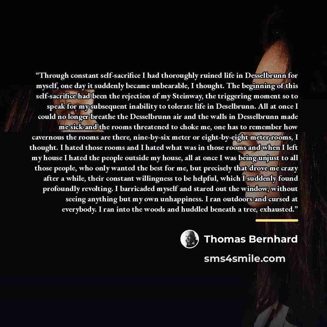 “Through constant self-sacrifice I had thoroughly ruined life in Desselbrunn for myself, one day it suddenly became unbearable, I thought. The beginning of this self-sacrifice had been the rejection of my Steinway, the triggering moment so to speak for my subsequent inability to tolerate life in…” quote by Thomas Bernhard