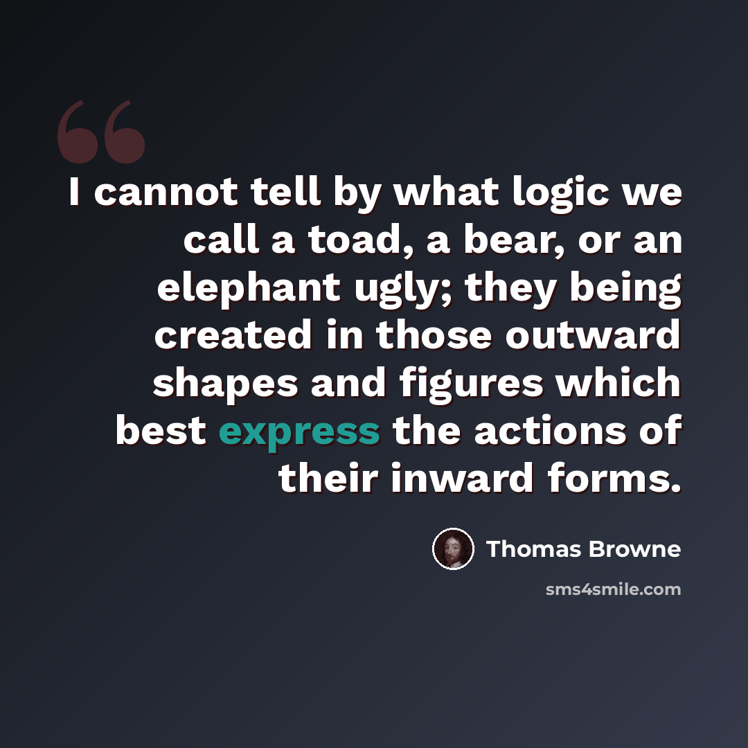 “I cannot tell by what logic we call a toad, a bear, or an elephant ugly; they being created in those outward shapes and figures which best express the actions of their inward forms.” quote by Thomas Browne
