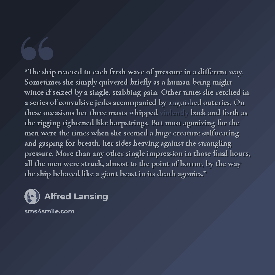 “The ship reacted to each fresh wave of pressure in a different way. Sometimes she simply quivered briefly as a human being might wince if seized by a single, stabbing pain. Other times she retched in a series of convulsive jerks accompanied by anguished outcries. On these occasions her three masts…” quote by Alfred Lansing