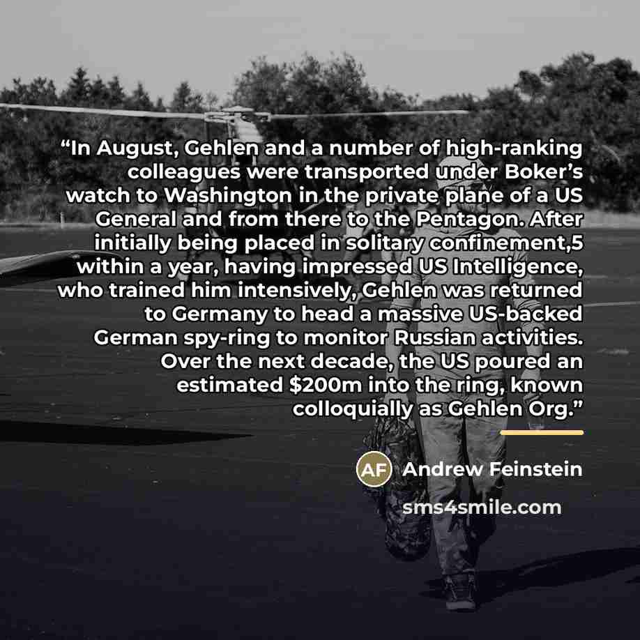 “In August, Gehlen and a number of high-ranking colleagues were transported under Boker’s watch to Washington in the private plane of a US General and from there to the Pentagon. After initially being placed in solitary confinement,5 within a year, having impressed US Intelligence, who trained him…” quote by Andrew Feinstein