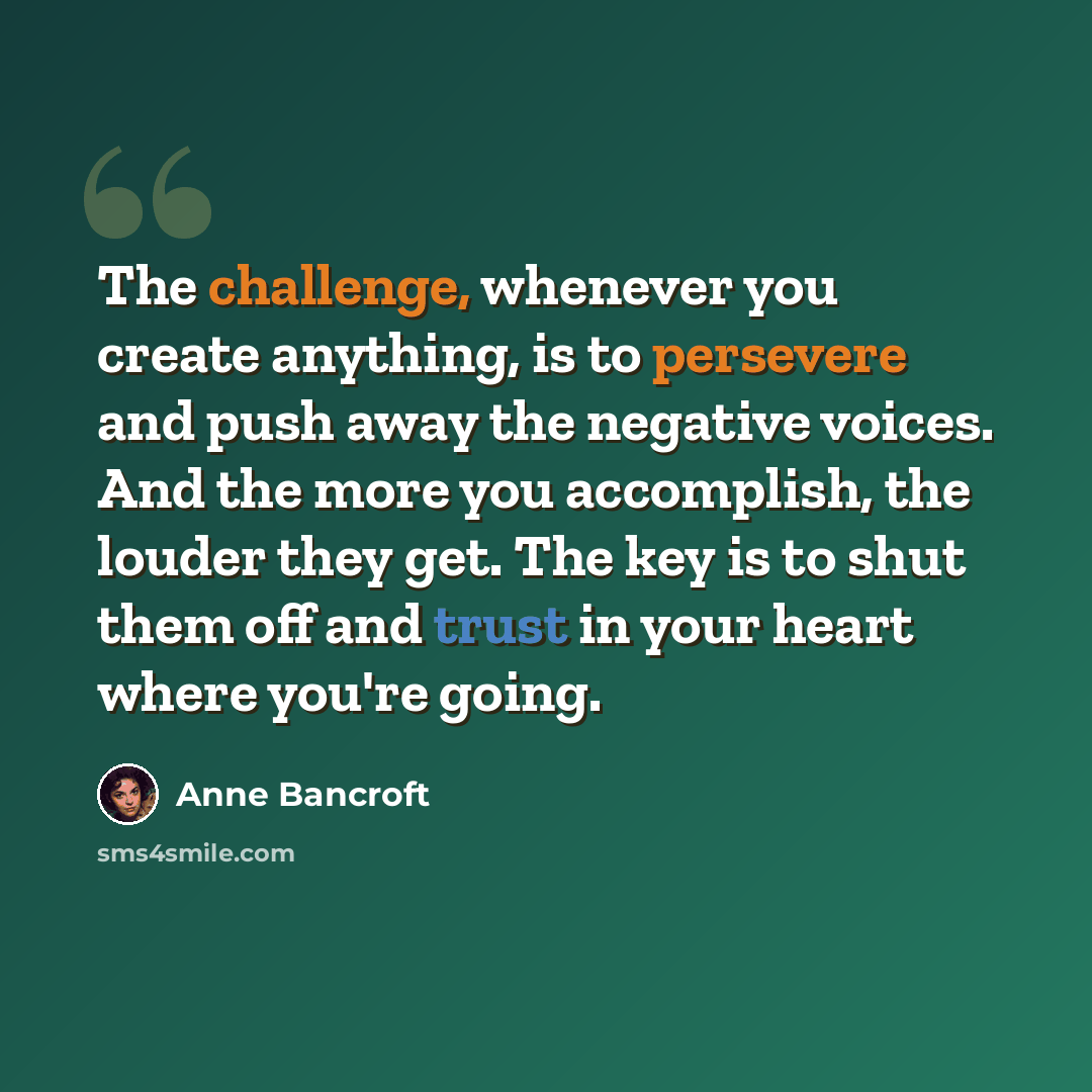 “The challenge, whenever you create anything, is to persevere and push away the negative voices. And the more you accomplish, the louder they get. The key is to shut them off and trust in your heart where you're going.” quote by Anne Bancroft