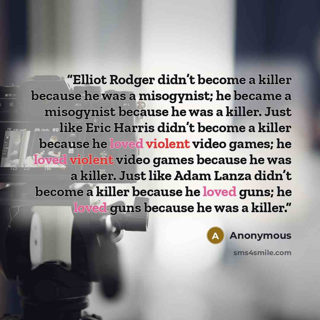 “Elliot Rodger didn’t become a killer because he was a misogynist; he became a misogynist because he was a killer. Just like Eric Harris didn’t become a killer because he loved violent video games; he loved violent video games because he was a killer. Just like Adam Lanza didn’t become a killer…” quote by Anonymous