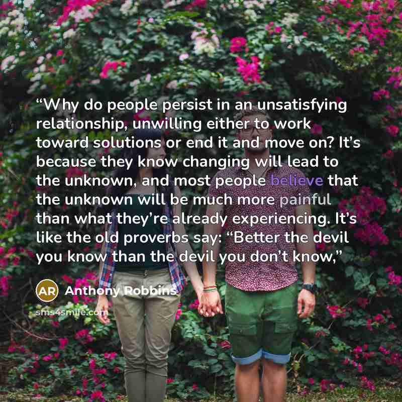 “Why do people persist in an unsatisfying relationship, unwilling either to work toward solutions or end it and move on? It’s because they know changing will lead to the unknown, and most people believe that the unknown will be much more painful than what they’re already experiencing. It’s like the…” quote by Anthony Robbins