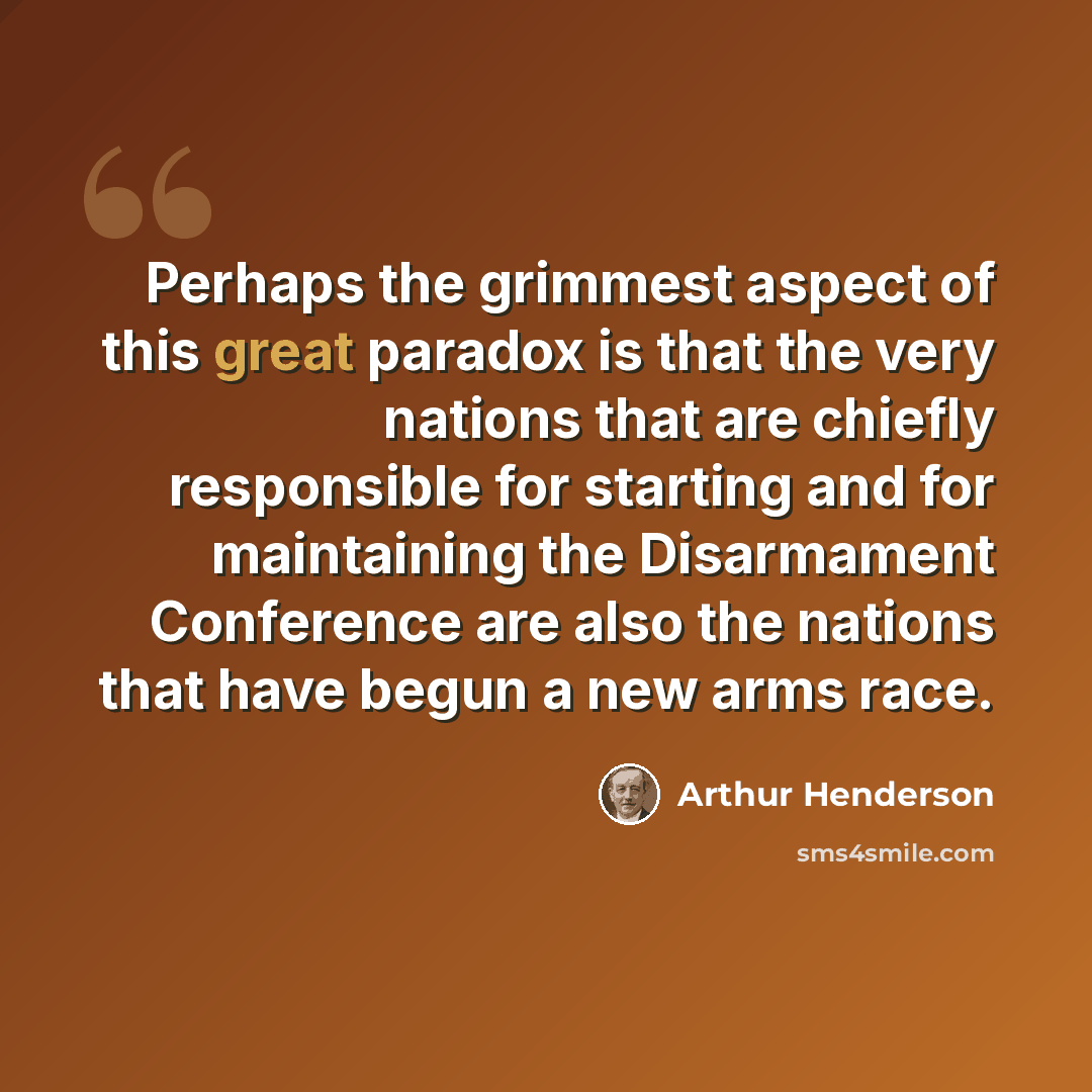 “Perhaps the grimmest aspect of this great paradox is that the very nations that are chiefly responsible for starting and for maintaining the Disarmament Conference are also the nations that have begun a new arms race.” quote by Arthur Henderson