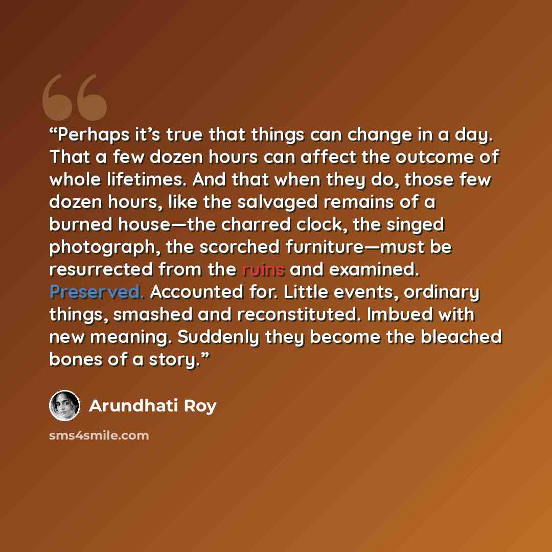 “Perhaps it’s true that things can change in a day. That a few dozen hours can affect the outcome of whole lifetimes. And that when they do, those few dozen hours, like the salvaged remains of a burned house—the charred clock, the singed photograph, the scorched furniture—must be resurrected from…” quote by Arundhati Roy