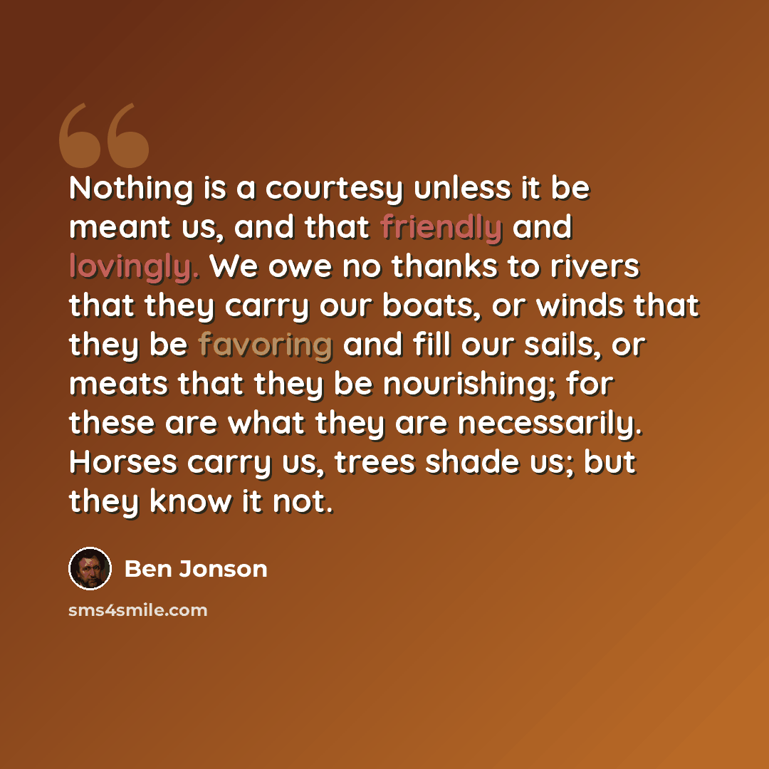“Nothing is a courtesy unless it be meant us, and that friendly and lovingly. We owe no thanks to rivers that they carry our boats, or winds that they be favoring and fill our sails, or meats that they be nourishing; for these are what they are necessarily. Horses carry us, trees shade us; but they…” quote by Ben Jonson