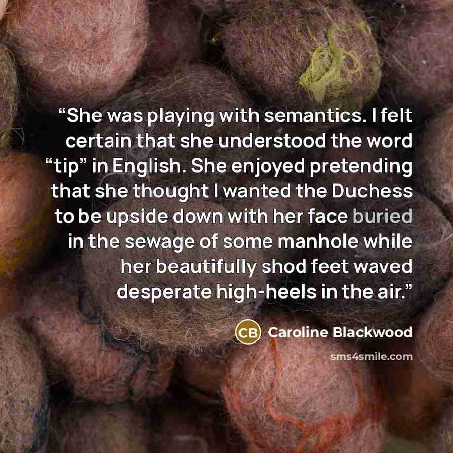 “She was playing with semantics. I felt certain that she understood the word “tip” in English. She enjoyed pretending that she thought I wanted the Duchess to be upside down with her face buried in the sewage of some manhole while her beautifully shod feet waved desperate high-heels in the air.” quote by Caroline Blackwood