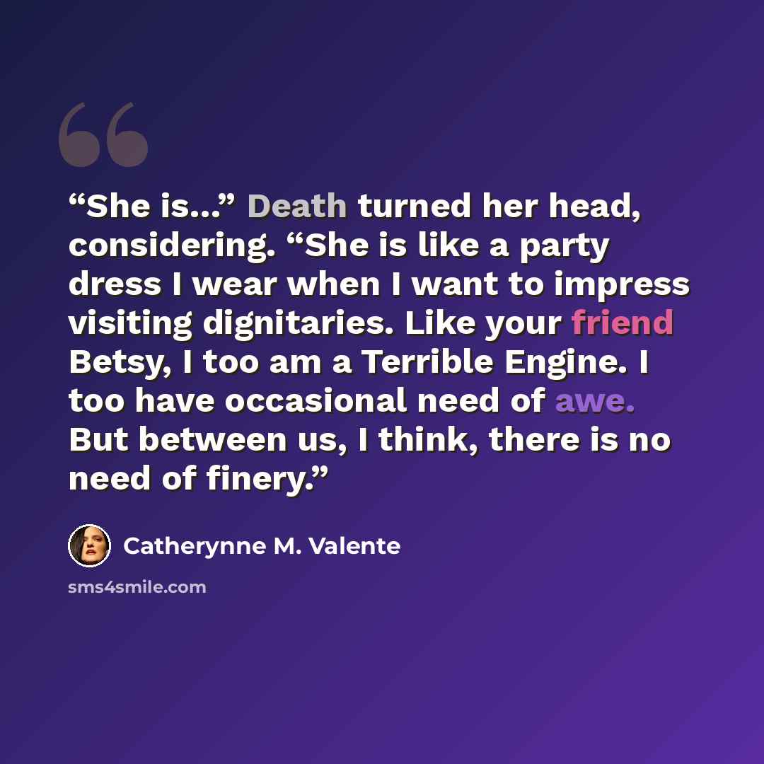 “She is…” Death turned her head, considering. “She is like a party dress I wear when I want to impress visiting dignitaries. Like your friend Betsy, I too am a Terrible Engine. I too have occasional need of awe. But between us, I think, there is no need of finery.” quote by Catherynne M. Valente