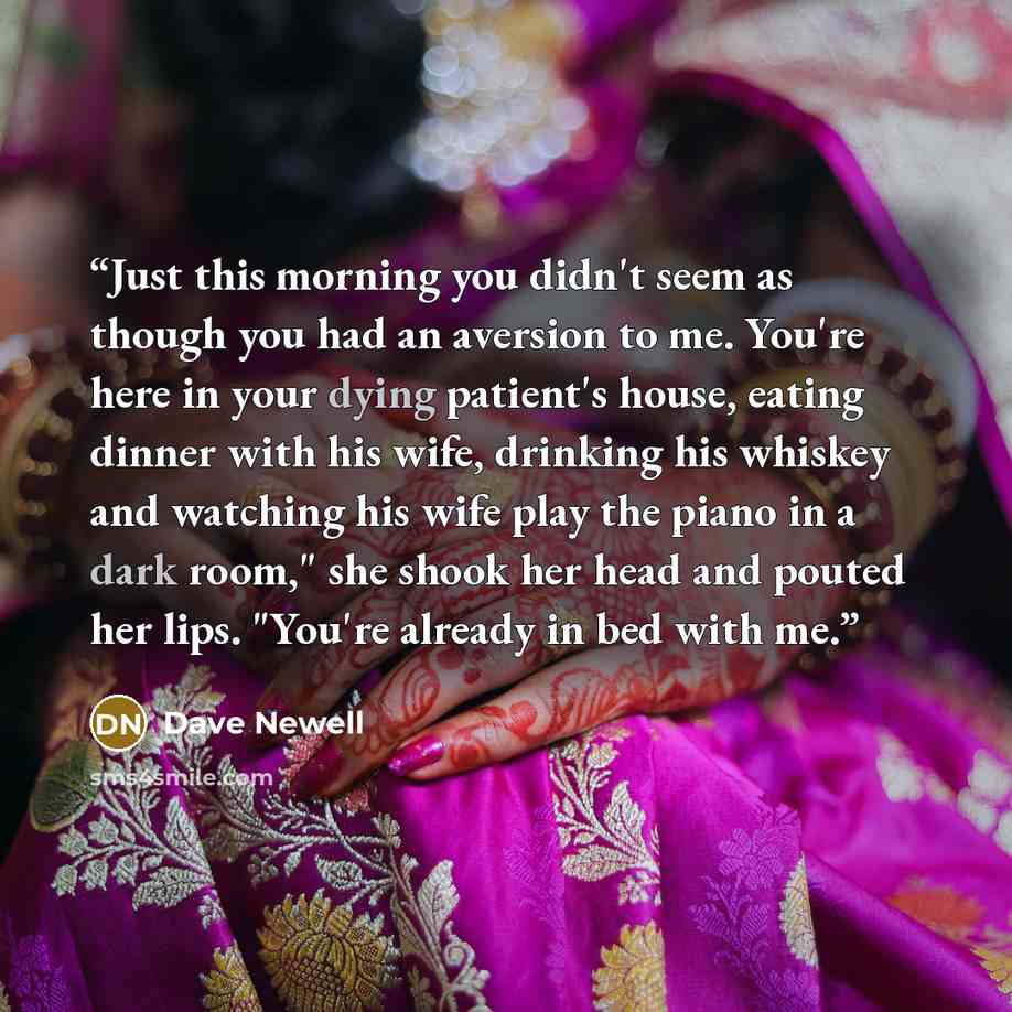 “Just this morning you didn't seem as though you had an aversion to me. You're here in your dying patient's house, eating dinner with his wife, drinking his whiskey and watching his wife play the piano in a dark room," she shook her head and pouted her lips. "You're already in bed with me.” quote by Dave Newell
